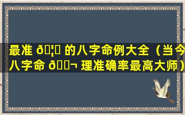最准 🦉 的八字命例大全（当今八字命 🐬 理准确率最高大师）